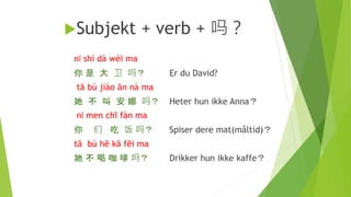 Subjekt + verb + 吗？
nǐ shì dà wèi ma
你 是 大 卫 吗？ Er du David?
tā bú jiào ān nà ma
她 不 叫 安 娜 吗？ Heter hun ikke Anna？
nǐ men chī fàn ma
你 们 吃 饭 吗？ Spiser dere mat(måltid)？
tā bù hē kā fēi ma
她 不 喝 咖 啡 吗？ Drikker hun ikke kaffe？
 