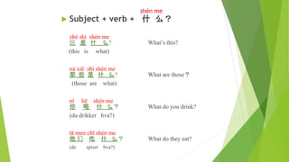 shén me
 Subject + verb + 什 么？
zhè shì shén me
这 是 什 么? What’s this?
(this is what)
nà xiē shì shén me
那 些 是 什 么? What are those？
(those are what)
nǐ hē shén me
你 喝 什 么？ What do you drink?
(du drikker hva?)
tā men chī shén me
他 们 吃 什 么？ What do they eat?
(de spiser hva?)
 