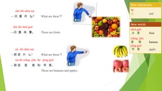 zhè shì shén me
— 这 是 什 么? What are these？
zhè shì shuǐ guǒ
—这 是 水 果。 These are fruits.
nà shì shén me
—那 是 什 么? What are those？
nà shì xiāng jiāo hé píng guǒ
—那 是 香 蕉 和 苹 果。
Those are bananas and apples.
hé
和 and
New characters
shuǐ guǒ
水 果 fruit
xiāng jiāo
香 蕉 banana
píng guǒ
苹 果 apple
New words
 