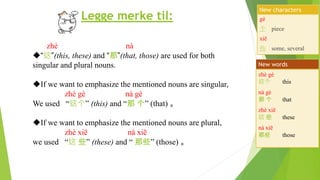 Legge merke til:
zhè nà
“这”(this, these) and “那”(that, those) are used for both
singular and plural nouns.
If we want to emphasize the mentioned nouns are singular,
zhè gè nà gè
We used “这个” (this) and “那 个” (that) 。
If we want to emphasize the mentioned nouns are plural,
zhè xiē nà xiē
we used “这 些” (these) and “ 那些” (those) 。
gè
个 piece
xiē
些 some, several
New characters
zhè gè
这个 this
nà gè
那 个 that
zhè xiē
这 些 these
nà xiē
那些 those
New words
 