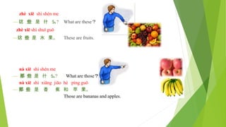 zhè xiē shì shén me
— 这 些 是 什 么? What are these？
zhè xiē shì shuǐ guǒ
—这 些 是 水 果。 These are fruits.
nà xiē shì shén me
— 那 些 是 什 么? What are those？
nà xiē shì xiāng jiāo hé píng guǒ
— 那 些 是 香 蕉 和 苹 果。
Those are bananas and apples.
 