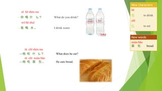 nǐ hē shén me
—你 喝 什 么？ What do you drink?
wǒ hē shuǐ
—我 喝 水 。 I drink water.
tā chī shén me
—他 吃 什 么？ What does he eat?
tā chī miàn bāo
—他 吃 面 包 。 He eats bread.
hē
喝 to drink
chī
吃 to eat
New characters
miàn bāo
面 包 bread
New words
 