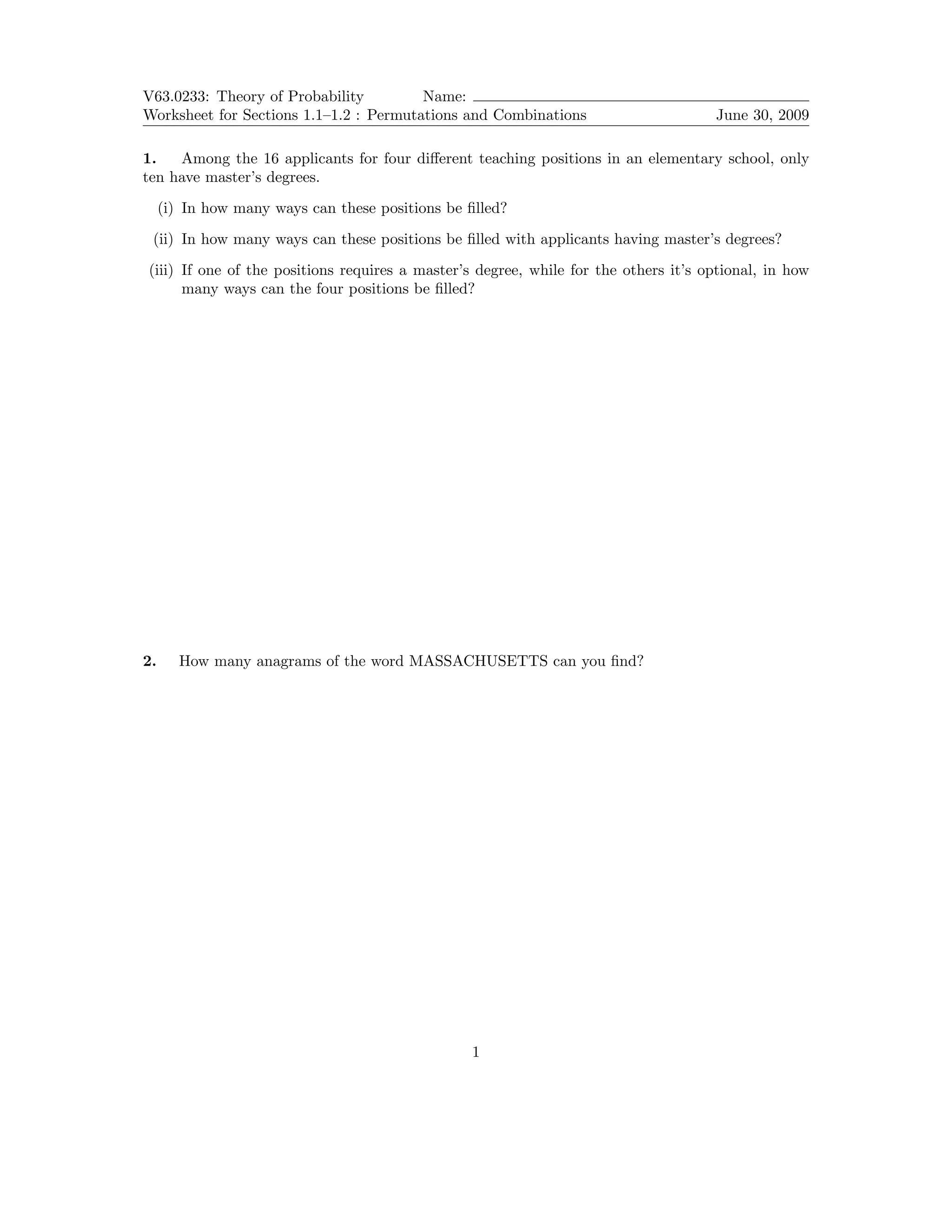 V63.0233: Theory of Probability Name:
Worksheet for Sections 1.1–1.2 : Permutations and Combinations June 30, 2009
1. Among the 16 applicants for four different teaching positions in an elementary school, only
ten have master’s degrees.
(i) In how many ways can these positions be filled?
(ii) In how many ways can these positions be filled with applicants having master’s degrees?
(iii) If one of the positions requires a master’s degree, while for the others it’s optional, in how
many ways can the four positions be filled?
2. How many anagrams of the word MASSACHUSETTS can you find?
1