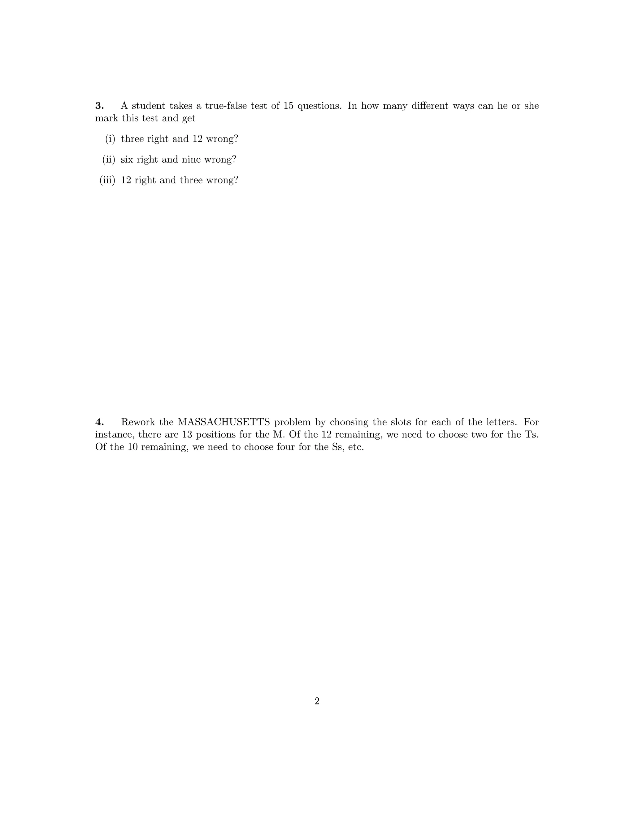 3. A student takes a true-false test of 15 questions. In how many different ways can he or she
mark this test and get
(i) three right and 12 wrong?
(ii) six right and nine wrong?
(iii) 12 right and three wrong?
4. Rework the MASSACHUSETTS problem by choosing the slots for each of the letters. For
instance, there are 13 positions for the M. Of the 12 remaining, we need to choose two for the Ts.
Of the 10 remaining, we need to choose four for the Ss, etc.
2