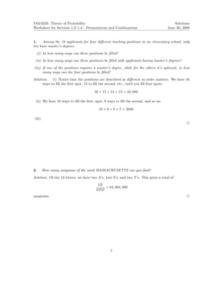 V63.0233: Theory of Probability                                                           Solutions
Worksheet for Sections 1.3–1.4 : Permutations and Combinations                        June 30, 2009


1.    Among the 16 applicants for four diﬀerent teaching positions in an elementary school, only
ten have master’s degrees.

  (i) In how many ways can these positions be ﬁlled?
 (ii) In how many ways can these positions be ﬁlled with applicants having master’s degrees?

(iii) If one of the positions requires a master’s degree, while for the others it’s optional, in how
      many ways can the four positions be ﬁlled?

Solution. (i) Notice that the positions are described as diﬀerent so order matters. We have 16
      ways to ﬁll the ﬁrst spot, 15 to ﬁll the second, etc., until you ﬁll four spots:

                                       16 × 15 × 14 × 13 = 43, 680

 (ii) We have 10 ways to ﬁll the ﬁrst, spot, 9 ways to ﬁll the second, and so on:

                                          10 × 9 × 8 × 7 = 5040

(iii)




2.      How many anagrams of the word MASSACHUSETTS can you ﬁnd?

Solution. Of the 13 letters, we have two A’s, four S’s, and two T’s. This gives a total of
                                         13!
                                               = 64, 864, 800
                                        4!2!2!
anagrams.




                                                 1
 