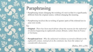 Paraphrasing
◦ Paraphrasing means changing the wording of a text so that it is significantly
different from the original source, without changing the meaning.
◦ Paraphrasing involves the re-writing of quotes/ parts of the referred text in
your own words.
Eg:
◦ Original : There has been much debate about the reasons for the industrial
revolution happening in eighteenth-century Britain, rather than in France
or Germany.
◦ Paraphrased text : Why the industrial revolution occurred in Britain in the
eighteenth century, instead of on the continent, has been the subject of
considerable discussion.
(Bailey, 2011, p.50)
 