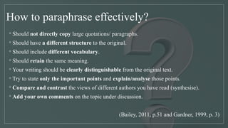 How to paraphrase effectively?
◦ Should not directly copy large quotations/ paragraphs.
◦ Should have a different structure to the original.
◦ Should include different vocabulary.
◦ Should retain the same meaning.
◦ Your writing should be clearly distinguishable from the original text.
◦ Try to state only the important points and explain/analyse those points.
◦ Compare and contrast the views of different authors you have read (synthesise).
◦ Add your own comments on the topic under discussion.
(Bailey, 2011, p.51 and Gardner, 1999, p. 3)
 