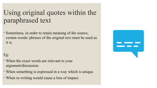 Using original quotes within the
paraphrased text
◦ Sometimes, in order to retain meaning of the source,
certain words/ phrases of the original text must be used as
it is.
Eg:
◦ When the exact words are relevant to your
argument/discussion.
◦ When something is expressed in a way which is unique.
◦ When re-writing would cause a loss of impact.
 