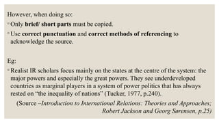 However, when doing so:
◦ Only brief/ short parts must be copied.
◦ Use correct punctuation and correct methods of referencing to
acknowledge the source.
Eg:
◦ Realist IR scholars focus mainly on the states at the centre of the system: the
major powers and especially the great powers. They see underdeveloped
countries as marginal players in a system of power politics that has always
rested on “the inequality of nations” (Tucker, 1977, p.240).
(Source –Introduction to International Relations: Theories and Approaches;
Robert Jackson and Georg Sørensen, p.25)
 