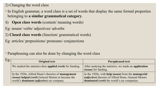 2) Changing the word class
◦ In English grammar, a word class is a set of words that display the same formal properties
belonging to a similar grammatical category.
1) Open class words (content/ meaning words)
Eg: nouns/ verbs/ adjectives/ adverbs
2) Closed class words (function/ grammatical words)
Eg: articles/ prepositions/ pronouns/ conjunctions
◦ Paraphrasing can also be done by changing the word class
Eg: Original text Paraphrased text
We studied the statistics then applied (verb) for funding. After studying the statistics, we made an application
(noun) for funding.
In the 1920s, Alfred Sloan’s theories of management
(noun) helped (verb) General Motors to become the
world’s dominant (adjective) car company.
In the 1920s, with help (noun) from the managerial
(adjective) theories of Alfred Sloan, General Motors
dominated (verb) the world’s car companies.
 