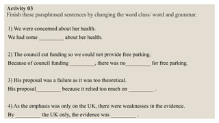 Activity 03
Finish these paraphrased sentences by changing the word class/ word and grammar.
1) We were concerned about her health.
We had some _________ about her health.
2) The council cut funding so we could not provide free parking.
Because of council funding _________, there was no_________ for free parking.
3) His proposal was a failure as it was too theoretical.
His proposal_________ because it relied too much on _________ .
4) As the emphasis was only on the UK, there were weaknesses in the evidence.
By _________ the UK only, the evidence was _________ .
 