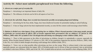 Activity 04 - Select most suitable paraphrased text from the following.
1. Adverts are a major part of everyday life.
Paraphrase 1 - Advertising is an important feature of daily life.
Paraphrase 2 - The influence of adverts can be felt in all aspects of our lives.
2. Adverts for the soft drink, Tango, have recently been banned for possibly encouraging playground bullying.
Paraphrase 1 - Advertising for the fizzy drink, Tango, have been disallowed recently for potentially leading to school bullying.
Paraphrase 2 - A ban on Tango adverts has been implemented recently, as some felt the content could encourage school bullies.
3. Opinion is divided over what impact, if any, advertising has on children. What is beyond question is that many people, parents
in particular are worried about its effects. 88% of Swedes supported their government’s ban on children’s TV adverts in 1991
(Willows, 2009) while 36% of adults in the UK thought that advertising was damaging to their children (Sidle, 2011).
Paraphrase 1 - There is little agreement on the effect of advertising on children, though it is undoubtedly a concern, especially for
parents. When Sweden banned children’s TV adverts in 1991, 88% of the population supported the decision (Willows, 2009), while
in the UK, over a third of adults thought advertising could damage their children (Sidle, 2011).
Paraphrase 2 - Views vary on what possible effect advertising can have on the young. What is without doubt is that most people,
especially parents, are concerned about the impact. 88% of Swedish people were in favour of their government’s ban on advertising
on children’s television (Willows, 2009), and in the UK, 36% of adults believed adverts were harmful to their offspring (Sidle, 2011).
 