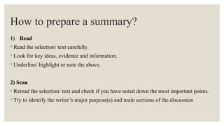 How to prepare a summary?
1) Read
◦ Read the selection/ text carefully.
◦ Look for key ideas, evidence and information.
◦ Underline/ highlight or note the above.
2) Scan
◦ Reread the selection/ text and check if you have noted down the most important points.
◦ Try to identify the writer’s major purpose(s) and main sections of the discussion
 