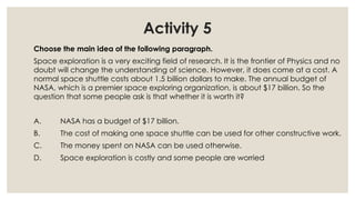 Activity 5
Choose the main idea of the following paragraph.
Space exploration is a very exciting field of research. It is the frontier of Physics and no
doubt will change the understanding of science. However, it does come at a cost. A
normal space shuttle costs about 1.5 billion dollars to make. The annual budget of
NASA, which is a premier space exploring organization, is about $17 billion. So the
question that some people ask is that whether it is worth it?
A. NASA has a budget of $17 billion.
B. The cost of making one space shuttle can be used for other constructive work.
C. The money spent on NASA can be used otherwise.
D. Space exploration is costly and some people are worried
 