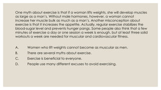 One myth about exercise is that if a woman lifts weights, she will develop muscles
as large as a man’s. Without male hormones, however, a woman cannot
increase her muscle bulk as much as a man’s. Another misconception about
exercise is that it increases the appetite. Actually, regular exercise stabilizes the
blood-sugar level and prevents hunger pangs. Some people also think that a few
minutes of exercise a day or one session a week is enough, but at least three solid
workouts a week are needed for muscular and cardiovascular fitness.
A. Women who lift weights cannot become as muscular as men.
B. There are several myths about exercise.
C. Exercise is beneficial to everyone.
D. People use many different excuses to avoid exercising.
 