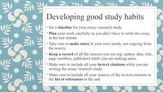 Developing good study habits
◦ Set a timeline for your essay/ research study.
◦ Plan your work carefully so you don’t have to write the essay
at the last minute.
◦ Take care to make notes in your own words, not copying from
the source.
◦ Keep a record of all the sources you use (eg: author, date, title,
page numbers, publisher) while you are making notes.
◦ Make sure to include all your in-text citations while you are
writing the essay/ research study.
◦ Make sure to include all your sources of the in-text citations in
the list of references at the end.
 