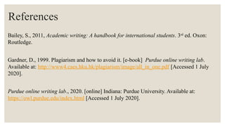 References
Bailey, S., 2011, Academic writing: A handbook for international students. 3rd
ed. Oxon:
Routledge.
Gardner, D., 1999. Plagiarism and how to avoid it. [e-book] Purdue online writing lab.
Available at: http://www4.caes.hku.hk/plagiarism/image/all_in_one.pdf [Accessed 1 July
2020].
Purdue online writing lab., 2020. [online] Indiana: Purdue University. Available at:
https://owl.purdue.edu/index.html [Accessed 1 July 2020].
 