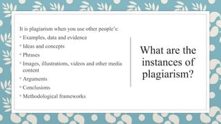 What are the
instances of
plagiarism?
It is plagiarism when you use other people’s:
◦ Examples, data and evidence
◦ Ideas and concepts
◦ Phrases
◦ Images, illustrations, videos and other media
content
◦ Arguments
◦ Conclusions
◦ Methodological frameworks
 