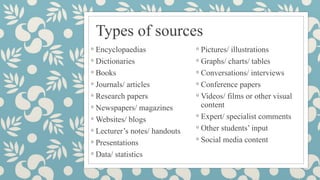 Types of sources
◦ Encyclopaedias
◦ Dictionaries
◦ Books
◦ Journals/ articles
◦ Research papers
◦ Newspapers/ magazines
◦ Websites/ blogs
◦ Lecturer’s notes/ handouts
◦ Presentations
◦ Data/ statistics
◦ Pictures/ illustrations
◦ Graphs/ charts/ tables
◦ Conversations/ interviews
◦ Conference papers
◦ Videos/ films or other visual
content
◦ Expert/ specialist comments
◦ Other students’ input
◦ Social media content
 