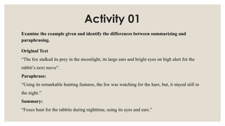 Activity 01
Examine the example given and identify the differences between summarizing and
paraphrasing.
Original Text
“The fox stalked its prey in the moonlight, its large ears and bright eyes on high alert for the
rabbit’s next move”.
Paraphrase:
“Using its remarkable hunting features, the fox was watching for the hare, but, it stayed still in
the night.”
Summary:
“Foxes hunt for the rabbits during nighttime, using its eyes and ears.”
 