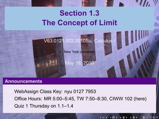Section 1.3
               The Concept of Limit

                V63.0121.002.2010Su, Calculus I

                        New York University


                         May 18, 2010


Announcements

   WebAssign Class Key: nyu 0127 7953
   Office Hours: MR 5:00–5:45, TW 7:50–8:30, CIWW 102 (here)
   Quiz 1 Thursday on 1.1–1.4

                                              .   .   .   .   .   .
 