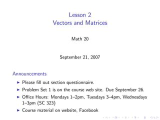 Lesson 2
                  Vectors and Matrices

                            Math 20


                      September 21, 2007


Announcements
   Please ﬁll out section questionnaire.
   Problem Set 1 is on the course web site. Due September 26.
   Oﬃce Hours: Mondays 1–2pm, Tuesdays 3–4pm, Wednesdays
   1–3pm (SC 323)
   Course material on website, Facebook