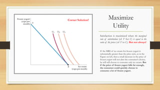 Maximize
Utility
Satisfaction is maximized when the marginal
rate of substitution (of F for C) is equal to the
ratio of the prices (of F to C). But not always!
If the MRS of ice cream for frozen yogurt is
substantially greater than the price ratio, as in the
Figure on left, then a small decrease in the price of
frozen yogurt will not alter the consumer’s choice;
he will still choose to consume only ice cream. But
if the price of frozen yogurt falls far enough,
the consumer could quickly choose to
consume a lot of frozen yogurt.
Corner Solution!
 