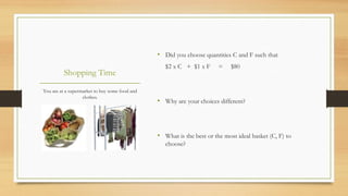 Shopping Time
You are at a supermarket to buy some food and
clothes.
• Did you choose quantities C and F such that
$2 x C + $1 x F = $80
• Why are your choices different?
• What is the best or the most ideal basket (C, F) to
choose?
 