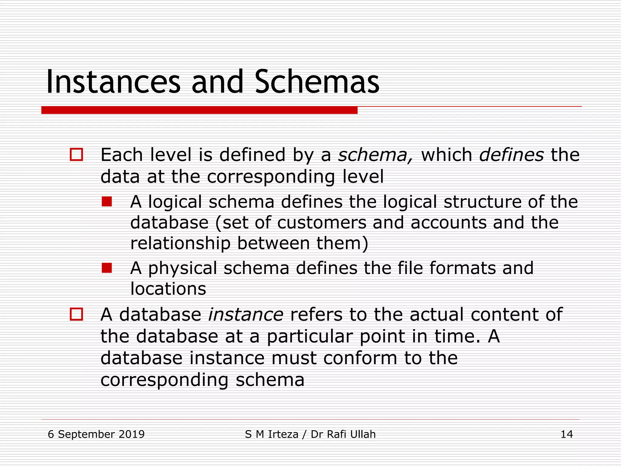 6 September 2019 S M Irteza / Dr Rafi Ullah 14
Instances and Schemas
 Each level is defined by a schema, which defines the
data at the corresponding level
 A logical schema defines the logical structure of the
database (set of customers and accounts and the
relationship between them)
 A physical schema defines the file formats and
locations
 A database instance refers to the actual content of
the database at a particular point in time. A
database instance must conform to the
corresponding schema
 