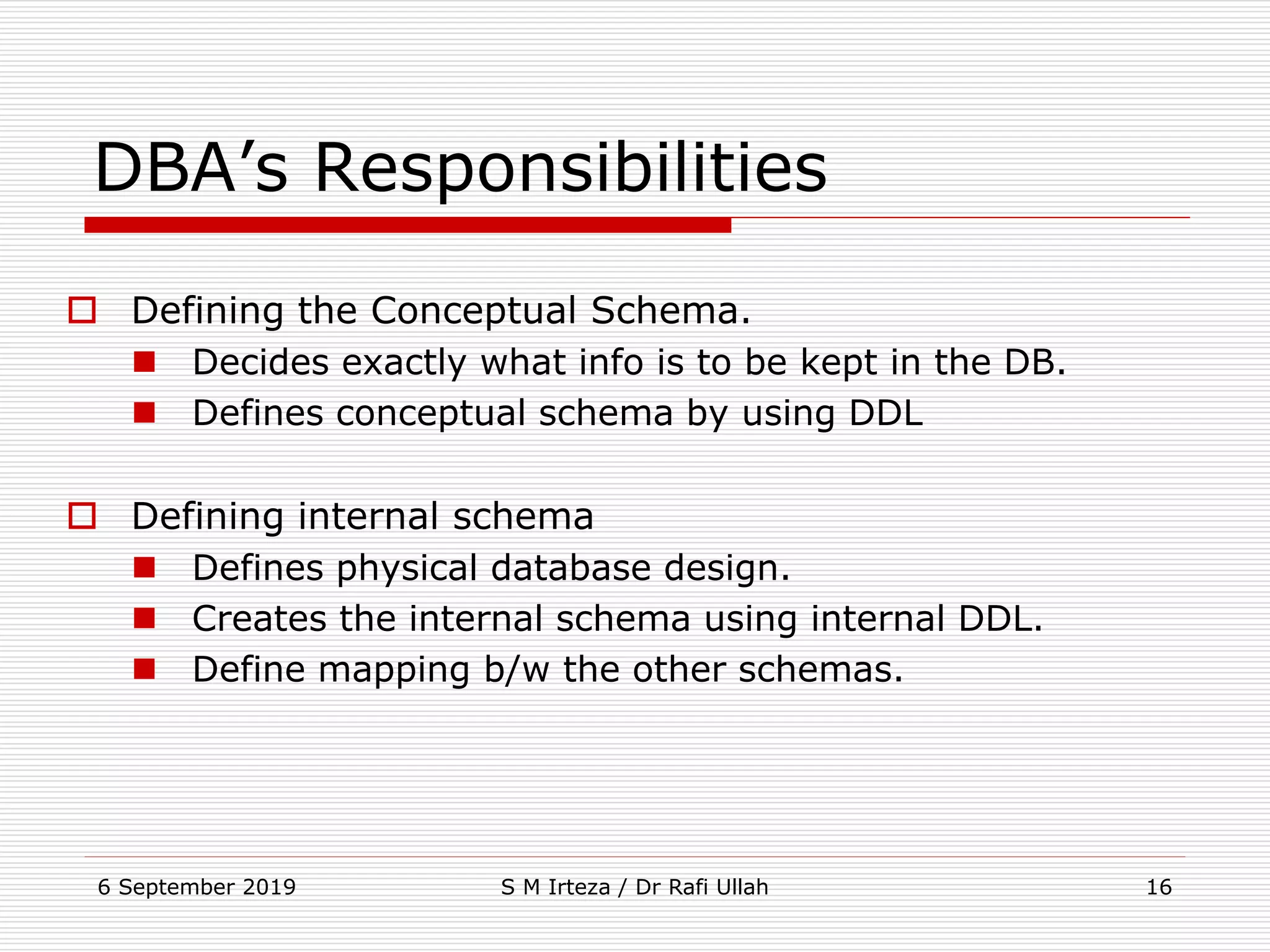 6 September 2019 S M Irteza / Dr Rafi Ullah 16
DBA’s Responsibilities
 Defining the Conceptual Schema.
 Decides exactly what info is to be kept in the DB.
 Defines conceptual schema by using DDL
 Defining internal schema
 Defines physical database design.
 Creates the internal schema using internal DDL.
 Define mapping b/w the other schemas.
 