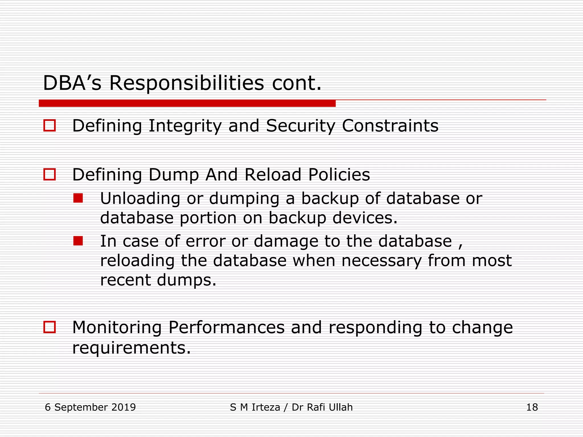 6 September 2019 S M Irteza / Dr Rafi Ullah 18
DBA’s Responsibilities cont.
 Defining Integrity and Security Constraints
 Defining Dump And Reload Policies
 Unloading or dumping a backup of database or
database portion on backup devices.
 In case of error or damage to the database ,
reloading the database when necessary from most
recent dumps.
 Monitoring Performances and responding to change
requirements.
 