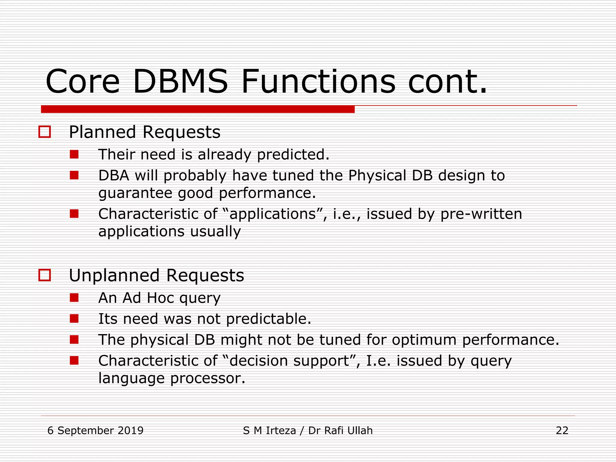 6 September 2019 S M Irteza / Dr Rafi Ullah 22
Core DBMS Functions cont.
 Planned Requests
 Their need is already predicted.
 DBA will probably have tuned the Physical DB design to
guarantee good performance.
 Characteristic of “applications”, i.e., issued by pre-written
applications usually
 Unplanned Requests
 An Ad Hoc query
 Its need was not predictable.
 The physical DB might not be tuned for optimum performance.
 Characteristic of “decision support”, I.e. issued by query
language processor.
 
