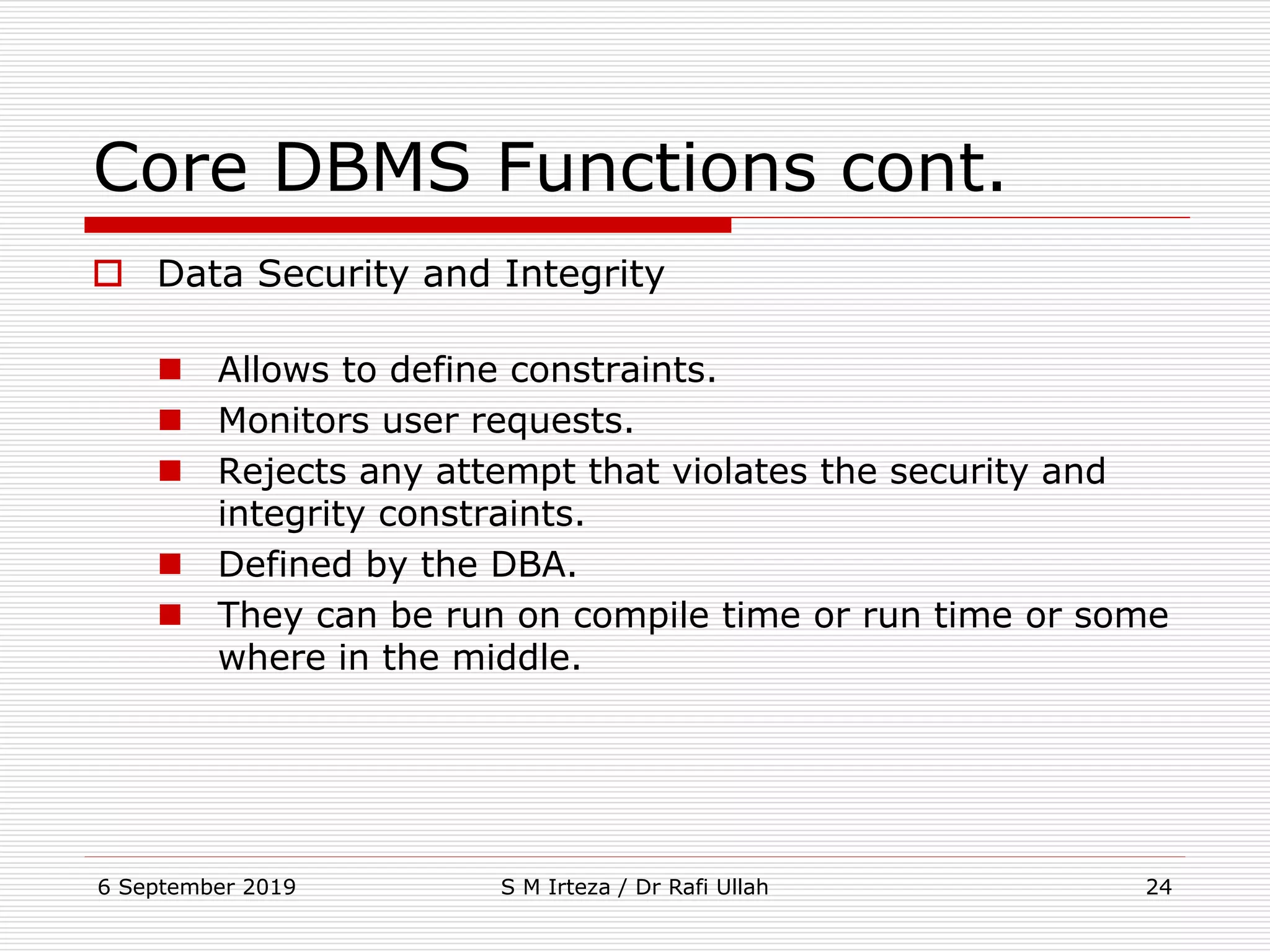 6 September 2019 S M Irteza / Dr Rafi Ullah 24
Core DBMS Functions cont.
 Data Security and Integrity
 Allows to define constraints.
 Monitors user requests.
 Rejects any attempt that violates the security and
integrity constraints.
 Defined by the DBA.
 They can be run on compile time or run time or some
where in the middle.
 