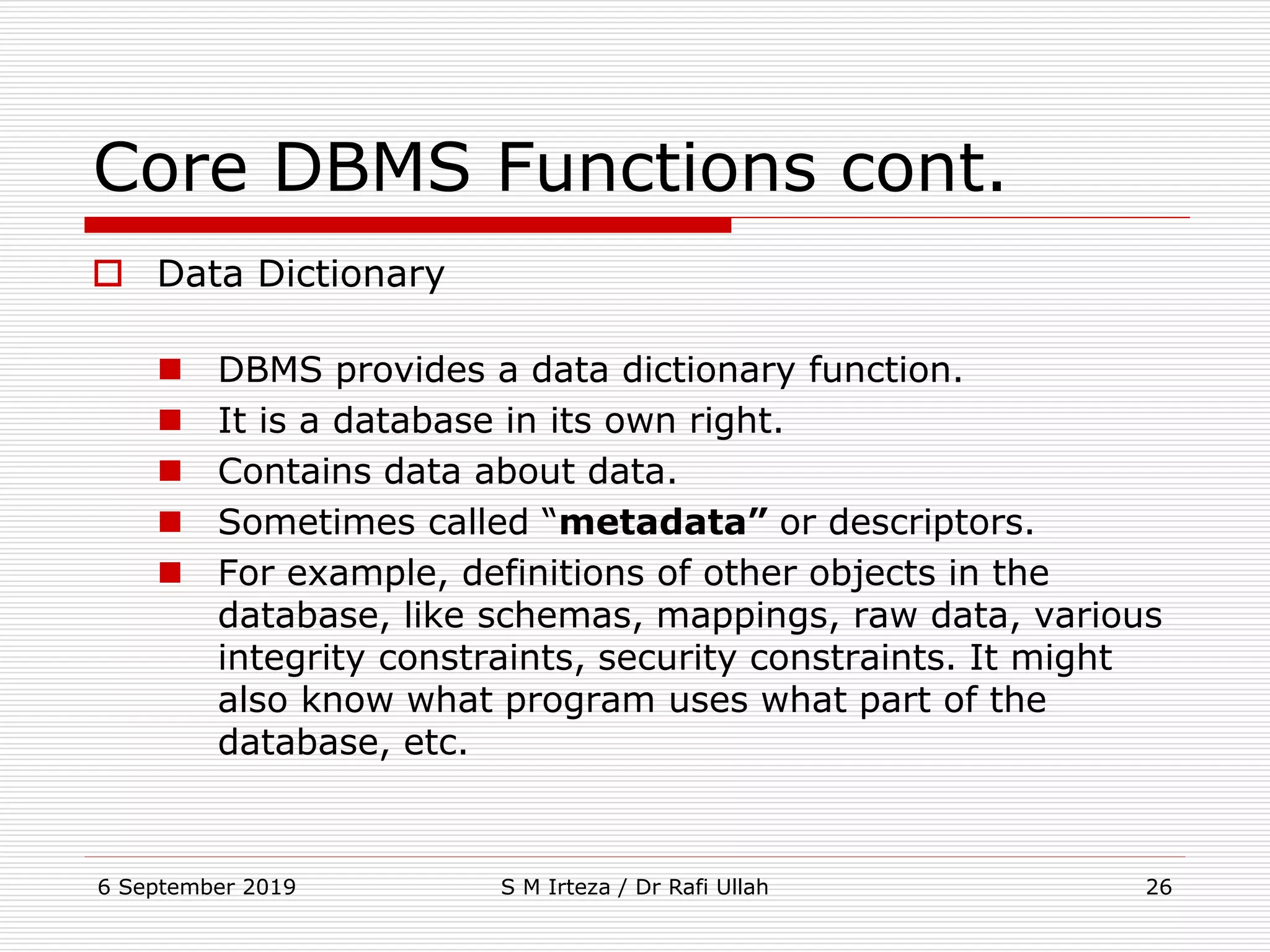 6 September 2019 S M Irteza / Dr Rafi Ullah 26
Core DBMS Functions cont.
 Data Dictionary
 DBMS provides a data dictionary function.
 It is a database in its own right.
 Contains data about data.
 Sometimes called “metadata” or descriptors.
 For example, definitions of other objects in the
database, like schemas, mappings, raw data, various
integrity constraints, security constraints. It might
also know what program uses what part of the
database, etc.
 
