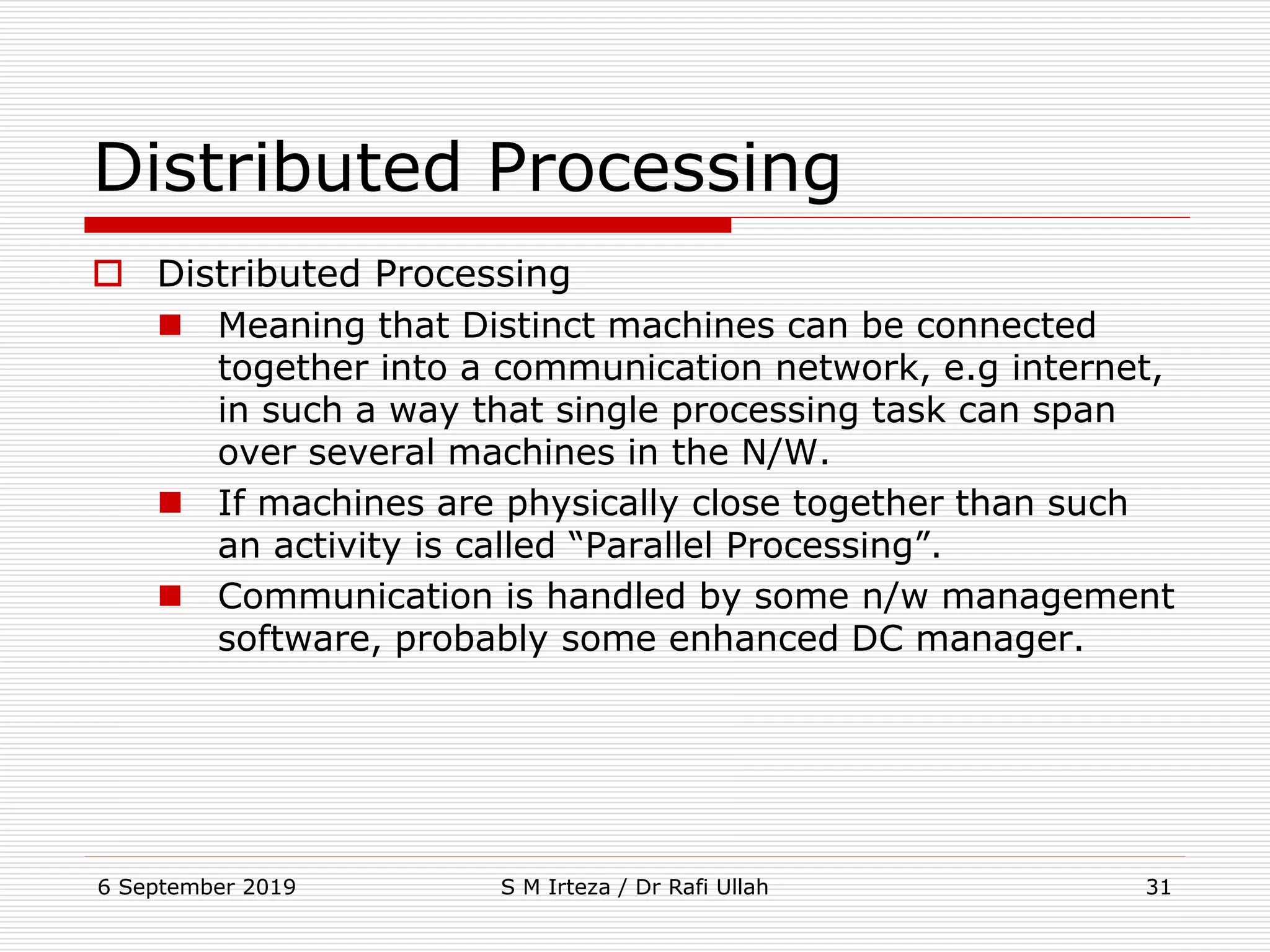 6 September 2019 S M Irteza / Dr Rafi Ullah 31
Distributed Processing
 Distributed Processing
 Meaning that Distinct machines can be connected
together into a communication network, e.g internet,
in such a way that single processing task can span
over several machines in the N/W.
 If machines are physically close together than such
an activity is called “Parallel Processing”.
 Communication is handled by some n/w management
software, probably some enhanced DC manager.
 
