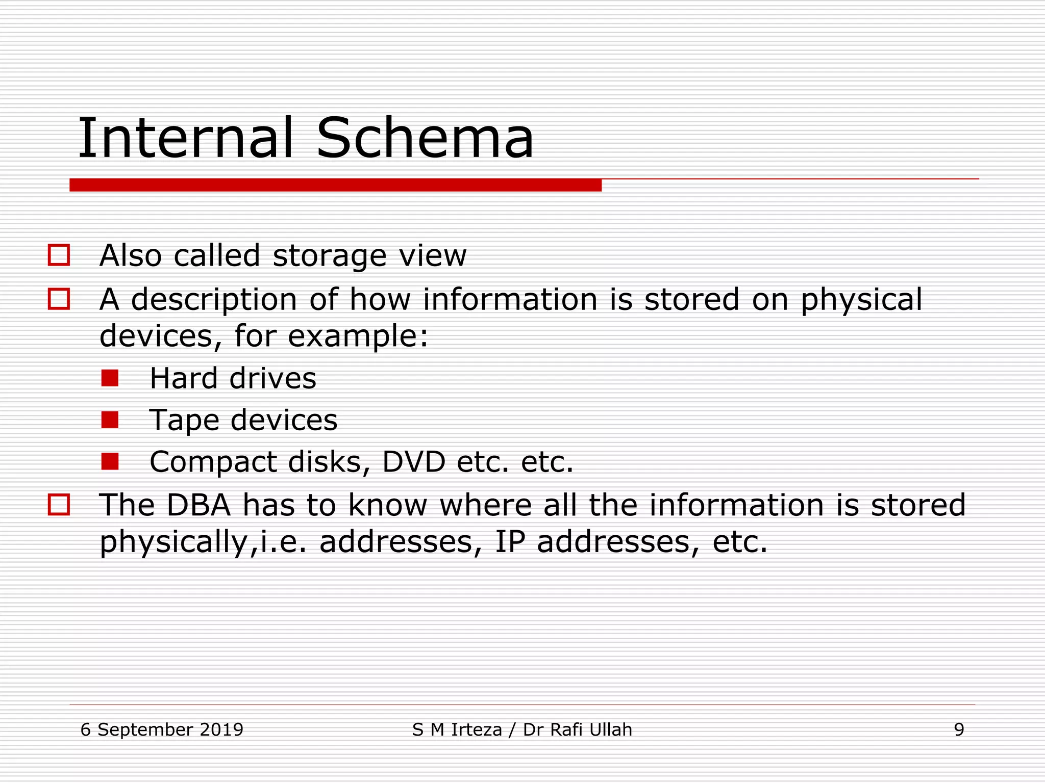 6 September 2019 S M Irteza / Dr Rafi Ullah 9
Internal Schema
 Also called storage view
 A description of how information is stored on physical
devices, for example:
 Hard drives
 Tape devices
 Compact disks, DVD etc. etc.
 The DBA has to know where all the information is stored
physically,i.e. addresses, IP addresses, etc.
 
