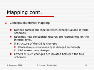 6 September 2019 S M Irteza / Dr Rafi Ullah 12
Mapping cont.
 Conceptual/Internal Mapping
 Defines correspondence between conceptual and internal
schemas.
 Specifies how conceptual records are represented on the
internal level.
 If structure of the DB is changed
 Conceptual/internal mapping is changed accordingly
 DBA makes these changes
 Effects of such changes are isolated between the two
schemas.
 