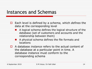 6 September 2019 S M Irteza / Dr Rafi Ullah 14
Instances and Schemas
 Each level is defined by a schema, which defines the
data at the corresponding level
 A logical schema defines the logical structure of the
database (set of customers and accounts and the
relationship between them)
 A physical schema defines the file formats and
locations
 A database instance refers to the actual content of
the database at a particular point in time. A
database instance must conform to the
corresponding schema
 