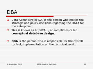 6 September 2019 S M Irteza / Dr Rafi Ullah 15
DBA
 Data Administrator DA, is the person who makes the
strategic and policy decisions regarding the DATA for
the enterprise.
 This is known as LOGICAL , or sometimes called
conceptual database design.
 DBA is the person who is responsible for the overall
control, implementation on the technical level.
 