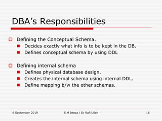 6 September 2019 S M Irteza / Dr Rafi Ullah 16
DBA’s Responsibilities
 Defining the Conceptual Schema.
 Decides exactly what info is to be kept in the DB.
 Defines conceptual schema by using DDL
 Defining internal schema
 Defines physical database design.
 Creates the internal schema using internal DDL.
 Define mapping b/w the other schemas.
 