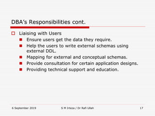 6 September 2019 S M Irteza / Dr Rafi Ullah 17
DBA’s Responsibilities cont.
 Liaising with Users
 Ensure users get the data they require.
 Help the users to write external schemas using
external DDL.
 Mapping for external and conceptual schemas.
 Provide consultation for certain application designs.
 Providing technical support and education.
 
