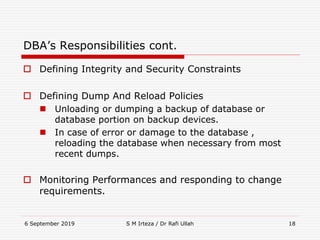 6 September 2019 S M Irteza / Dr Rafi Ullah 18
DBA’s Responsibilities cont.
 Defining Integrity and Security Constraints
 Defining Dump And Reload Policies
 Unloading or dumping a backup of database or
database portion on backup devices.
 In case of error or damage to the database ,
reloading the database when necessary from most
recent dumps.
 Monitoring Performances and responding to change
requirements.
 