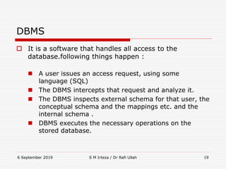 6 September 2019 S M Irteza / Dr Rafi Ullah 19
DBMS
 It is a software that handles all access to the
database.following things happen :
 A user issues an access request, using some
language (SQL)
 The DBMS intercepts that request and analyze it.
 The DBMS inspects external schema for that user, the
conceptual schema and the mappings etc. and the
internal schema .
 DBMS executes the necessary operations on the
stored database.
 
