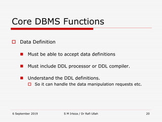 6 September 2019 S M Irteza / Dr Rafi Ullah 20
Core DBMS Functions
 Data Definition
 Must be able to accept data definitions
 Must include DDL processor or DDL compiler.
 Understand the DDL definitions.
 So it can handle the data manipulation requests etc.
 