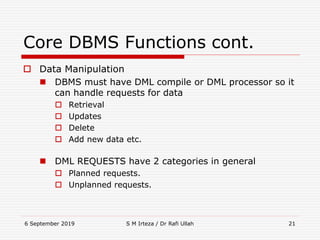 6 September 2019 S M Irteza / Dr Rafi Ullah 21
Core DBMS Functions cont.
 Data Manipulation
 DBMS must have DML compile or DML processor so it
can handle requests for data
 Retrieval
 Updates
 Delete
 Add new data etc.
 DML REQUESTS have 2 categories in general
 Planned requests.
 Unplanned requests.
 