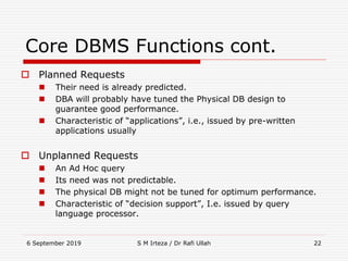 6 September 2019 S M Irteza / Dr Rafi Ullah 22
Core DBMS Functions cont.
 Planned Requests
 Their need is already predicted.
 DBA will probably have tuned the Physical DB design to
guarantee good performance.
 Characteristic of “applications”, i.e., issued by pre-written
applications usually
 Unplanned Requests
 An Ad Hoc query
 Its need was not predictable.
 The physical DB might not be tuned for optimum performance.
 Characteristic of “decision support”, I.e. issued by query
language processor.
 