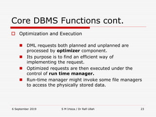 6 September 2019 S M Irteza / Dr Rafi Ullah 23
Core DBMS Functions cont.
 Optimization and Execution
 DML requests both planned and unplanned are
processed by optimizer component.
 Its purpose is to find an efficient way of
implementing the request.
 Optimized requests are then executed under the
control of run time manager.
 Run-time manager might invoke some file managers
to access the physically stored data.
 