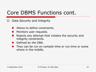 6 September 2019 S M Irteza / Dr Rafi Ullah 24
Core DBMS Functions cont.
 Data Security and Integrity
 Allows to define constraints.
 Monitors user requests.
 Rejects any attempt that violates the security and
integrity constraints.
 Defined by the DBA.
 They can be run on compile time or run time or some
where in the middle.
 