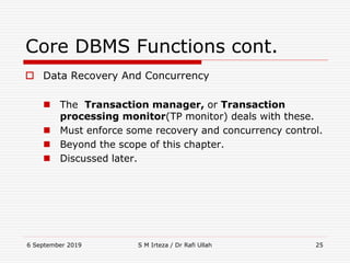 6 September 2019 S M Irteza / Dr Rafi Ullah 25
Core DBMS Functions cont.
 Data Recovery And Concurrency
 The Transaction manager, or Transaction
processing monitor(TP monitor) deals with these.
 Must enforce some recovery and concurrency control.
 Beyond the scope of this chapter.
 Discussed later.
 