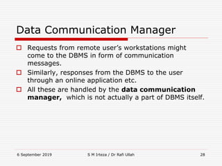 6 September 2019 S M Irteza / Dr Rafi Ullah 28
Data Communication Manager
 Requests from remote user’s workstations might
come to the DBMS in form of communication
messages.
 Similarly, responses from the DBMS to the user
through an online application etc.
 All these are handled by the data communication
manager, which is not actually a part of DBMS itself.
 